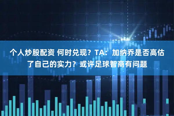 个人炒股配资 何时兑现？TA：加纳乔是否高估了自己的实力？或许足球智商有问题