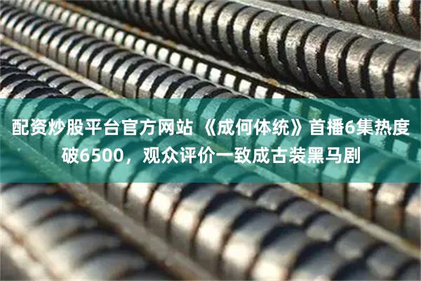 配资炒股平台官方网站 《成何体统》首播6集热度破6500，观众评价一致成古装黑马剧