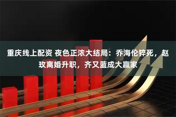 重庆线上配资 夜色正浓大结局：乔海伦猝死，赵玫离婚升职，齐又蓝成大赢家