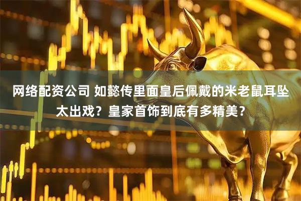 网络配资公司 如懿传里面皇后佩戴的米老鼠耳坠太出戏？皇家首饰到底有多精美？