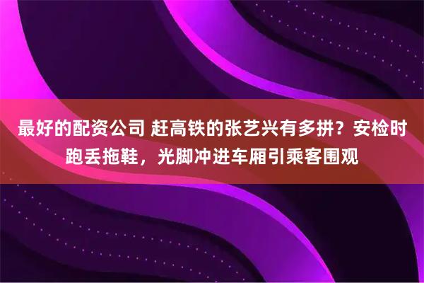 最好的配资公司 赶高铁的张艺兴有多拼？安检时跑丢拖鞋，光脚冲进车厢引乘客围观