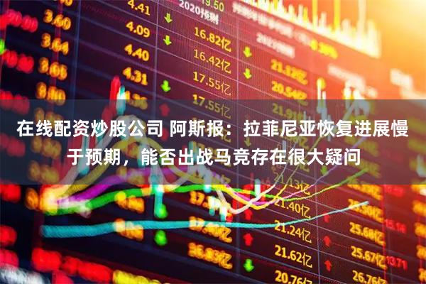 在线配资炒股公司 阿斯报：拉菲尼亚恢复进展慢于预期，能否出战马竞存在很大疑问
