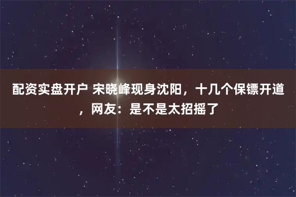 配资实盘开户 宋晓峰现身沈阳，十几个保镖开道，网友：是不是太招摇了