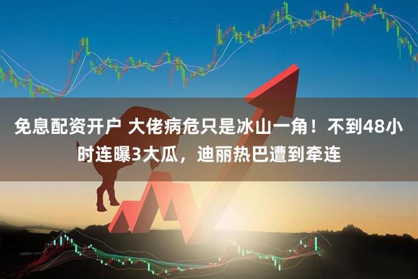免息配资开户 大佬病危只是冰山一角！不到48小时连曝3大瓜，迪丽热巴遭到牵连