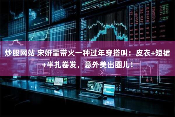炒股网站 宋妍霏带火一种过年穿搭叫：皮衣+短裙+半扎卷发，意外美出圈儿！