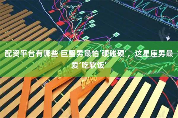 配资平台有哪些 巨蟹男最怕‘硬碰硬’，这星座男最爱‘吃软饭’