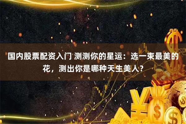 国内股票配资入门 测测你的星运：选一束最美的花，测出你是哪种天生美人？