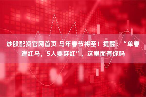 炒股配资官网首页 马年春节将至！提醒：“单春逢红马，5人要穿红”，这里面有你吗