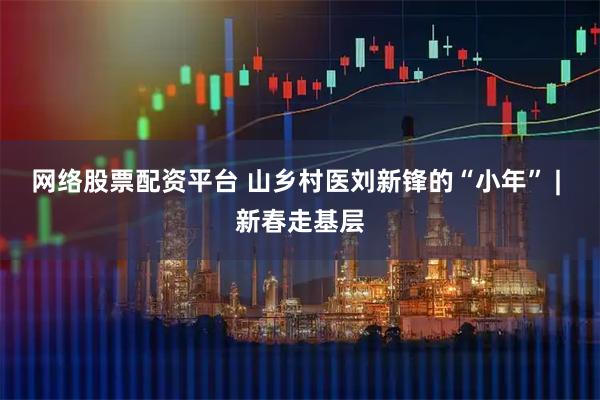网络股票配资平台 山乡村医刘新锋的“小年” | 新春走基层