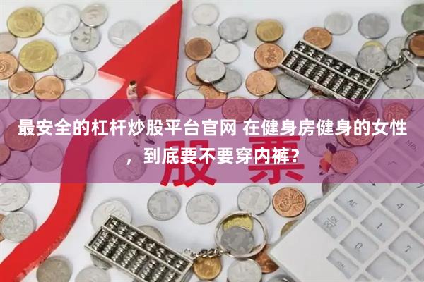 最安全的杠杆炒股平台官网 在健身房健身的女性，到底要不要穿内裤？