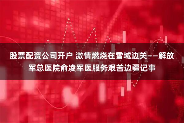 股票配资公司开户 激情燃烧在雪域边关——解放军总医院俞凌军医服务艰苦边疆记事