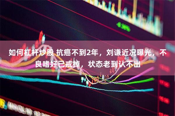 如何杠杆炒股 抗癌不到2年，刘谦近况曝光，不良嗜好已戒掉，状态老到认不出