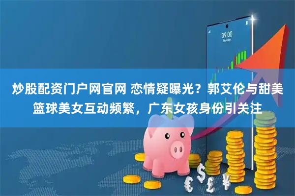 炒股配资门户网官网 恋情疑曝光？郭艾伦与甜美篮球美女互动频繁，广东女孩身份引关注