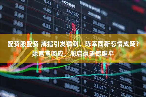 配资股配资 戒指引发猜测，陈幸同新恋情成疑？她官宣回应，周启豪遗憾难平