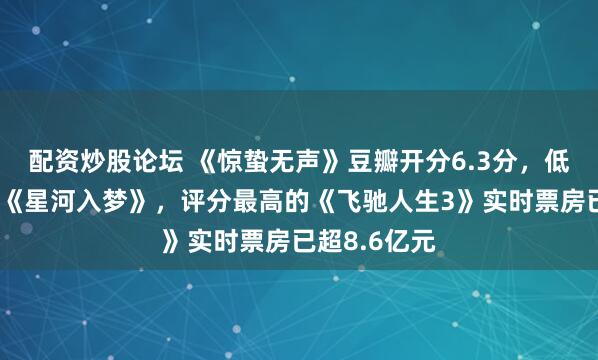 配资炒股论坛 《惊蛰无声》豆瓣开分6.3分，低于《镖人》《星河入梦》，评分最高的《飞驰人生3》实时票房已超8.6亿元