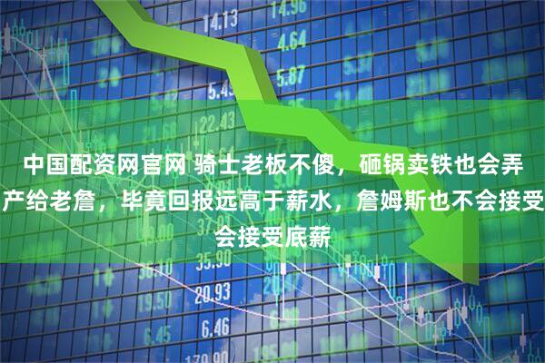 中国配资网官网 骑士老板不傻，砸锅卖铁也会弄个中产给老詹，毕竟回报远高于薪水，詹姆斯也不会接受底薪