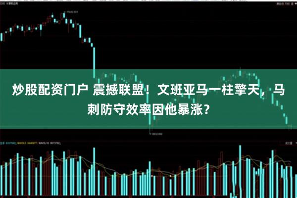 炒股配资门户 震撼联盟！文班亚马一柱擎天，马刺防守效率因他暴涨？