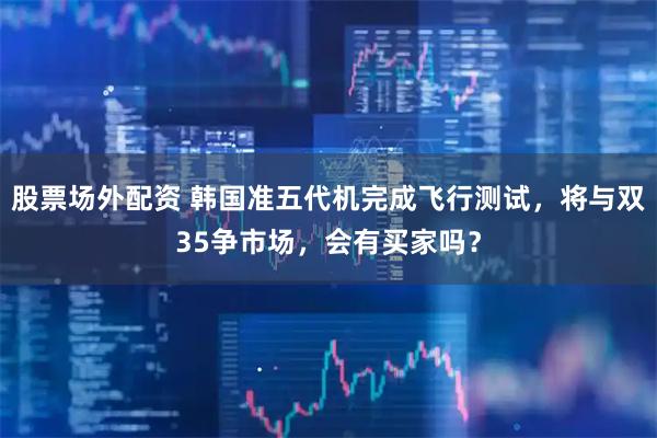 股票场外配资 韩国准五代机完成飞行测试，将与双35争市场，会有买家吗？