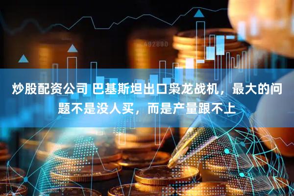 炒股配资公司 巴基斯坦出口枭龙战机，最大的问题不是没人买，而是产量跟不上