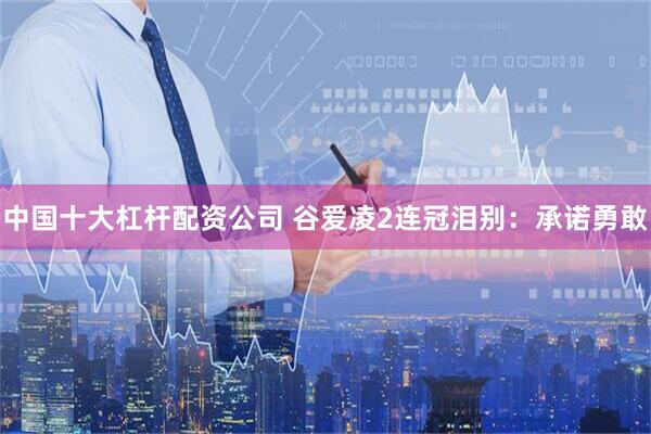 中国十大杠杆配资公司 谷爱凌2连冠泪别：承诺勇敢