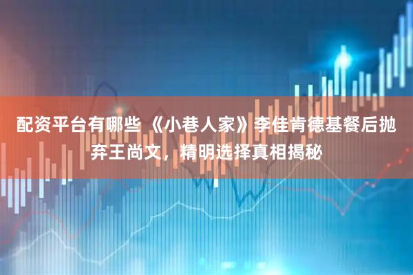 配资平台有哪些 《小巷人家》李佳肯德基餐后抛弃王尚文，精明选择真相揭秘