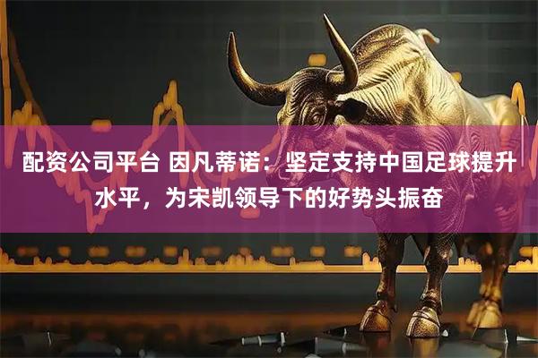 配资公司平台 因凡蒂诺：坚定支持中国足球提升水平，为宋凯领导下的好势头振奋