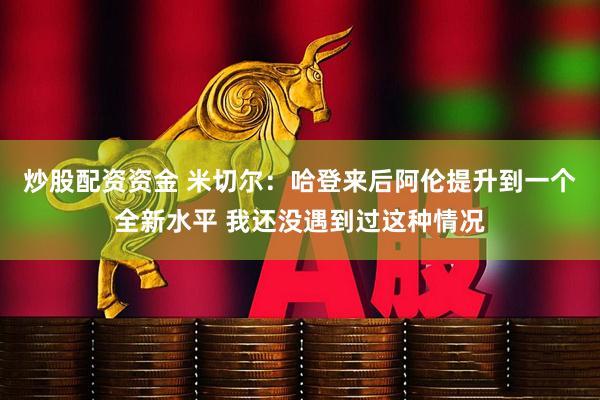 炒股配资资金 米切尔：哈登来后阿伦提升到一个全新水平 我还没遇到过这种情况