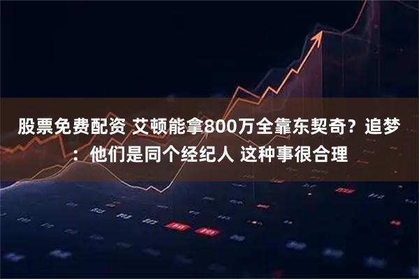 股票免费配资 艾顿能拿800万全靠东契奇？追梦：他们是同个经纪人 这种事很合理