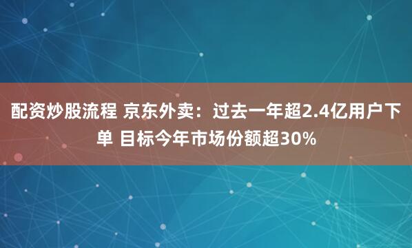 配资炒股流程 京东外卖：过去一年超2.4亿用户下单 目标今年市场份额超30%