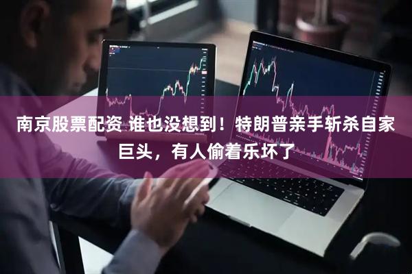 南京股票配资 谁也没想到！特朗普亲手斩杀自家巨头，有人偷着乐坏了