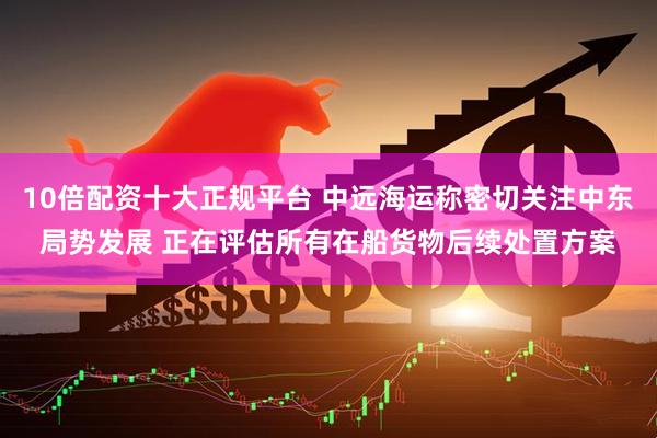 10倍配资十大正规平台 中远海运称密切关注中东局势发展 正在评估所有在船货物后续处置方案