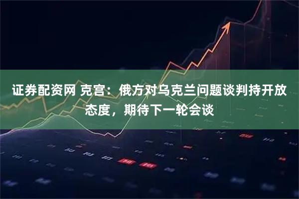 证券配资网 克宫：俄方对乌克兰问题谈判持开放态度，期待下一轮会谈