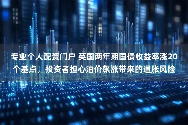 专业个人配资门户 英国两年期国债收益率涨20个基点，投资者担心油价飙涨带来的通胀风险