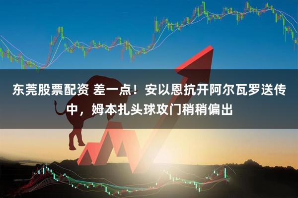 东莞股票配资 差一点！安以恩抗开阿尔瓦罗送传中，姆本扎头球攻门稍稍偏出