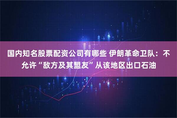 国内知名股票配资公司有哪些 伊朗革命卫队：不允许“敌方及其盟友”从该地区出口石油