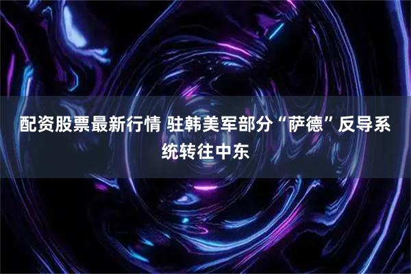 配资股票最新行情 驻韩美军部分“萨德”反导系统转往中东