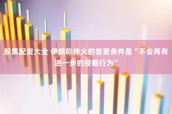 股票配资大全 伊朗称停火的首要条件是“不会再有进一步的侵略行为”