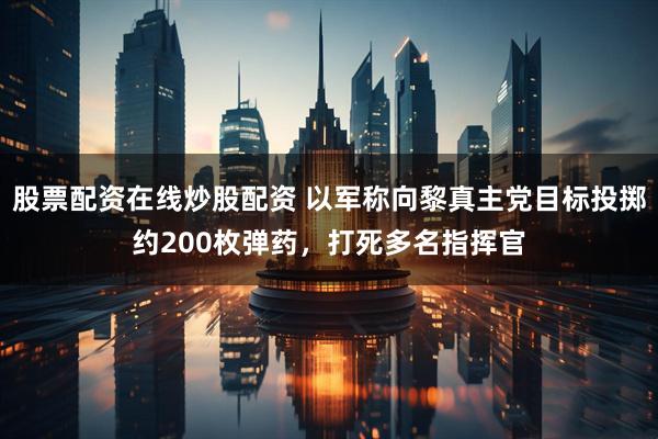 股票配资在线炒股配资 以军称向黎真主党目标投掷约200枚弹药，打死多名指挥官