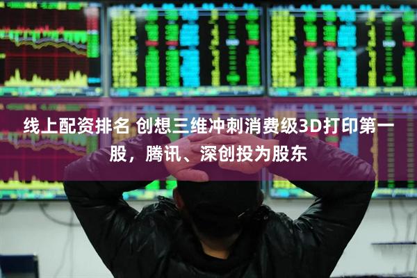 线上配资排名 创想三维冲刺消费级3D打印第一股，腾讯、深创投为股东
