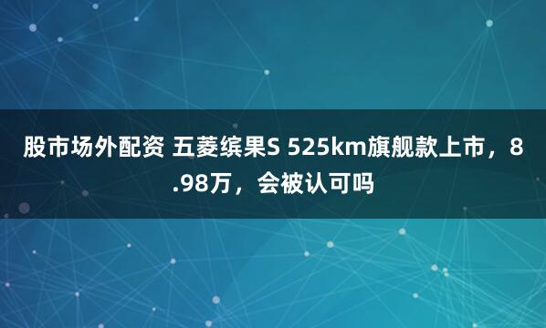 股市场外配资 五菱缤果S 525km旗舰款上市，8.98万，会被认可吗