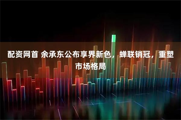 配资网首 余承东公布享界新色，蝉联销冠，重塑市场格局
