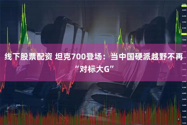 线下股票配资 坦克700登场：当中国硬派越野不再“对标大G”