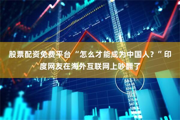 股票配资免费平台 “怎么才能成为中国人？”印度网友在海外互联网上吵翻了