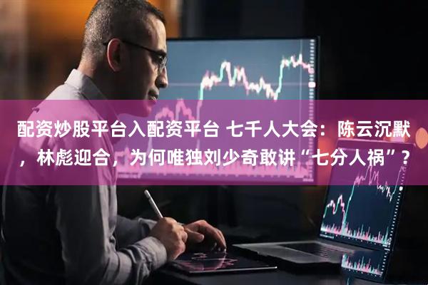 配资炒股平台入配资平台 七千人大会：陈云沉默，林彪迎合，为何唯独刘少奇敢讲“七分人祸”？