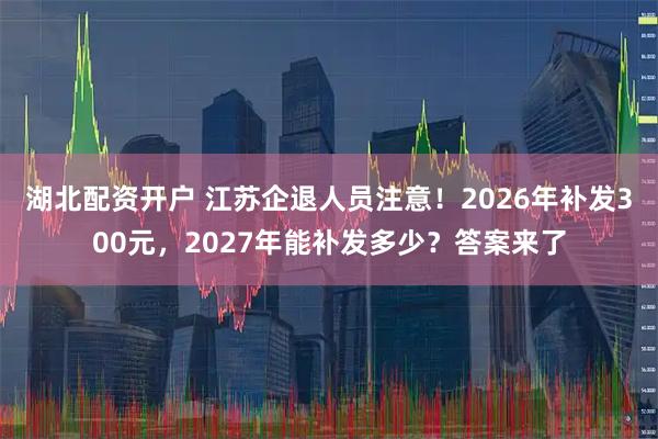 湖北配资开户 江苏企退人员注意！2026年补发300元，2027年能补发多少？答案来了