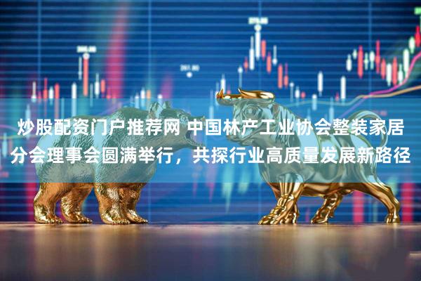 炒股配资门户推荐网 中国林产工业协会整装家居分会理事会圆满举行，共探行业高质量发展新路径