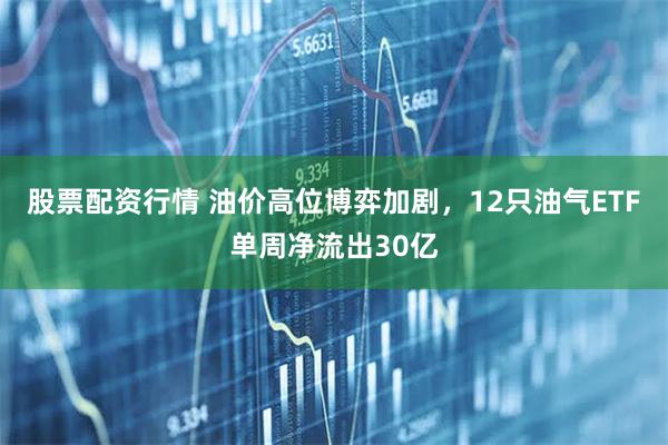 股票配资行情 油价高位博弈加剧，12只油气ETF单周净流出30亿