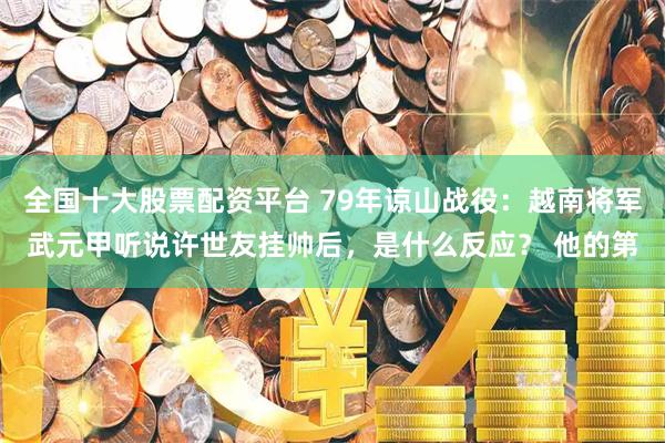 全国十大股票配资平台 79年谅山战役：越南将军武元甲听说许世友挂帅后，是什么反应？ 他的第