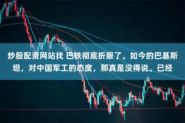 炒股配资网站找 巴铁彻底折服了。如今的巴基斯坦，对中国军工的态度，那真是没得说。已经