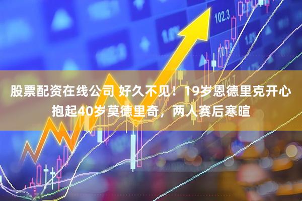 股票配资在线公司 好久不见！19岁恩德里克开心抱起40岁莫德里奇，两人赛后寒暄